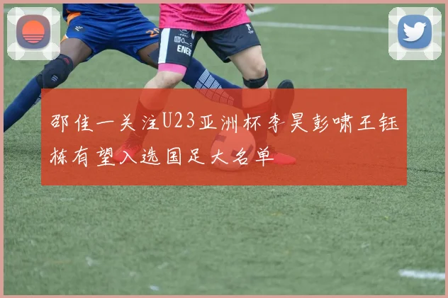邵佳一关注U23亚洲杯李昊彭啸王钰栋有望入选国足大名单
