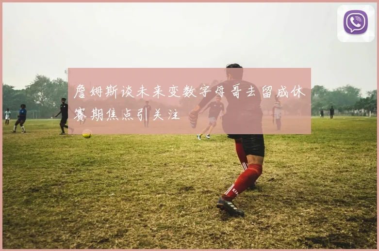 詹姆斯谈未来变数字母哥去留成休赛期焦点引关注