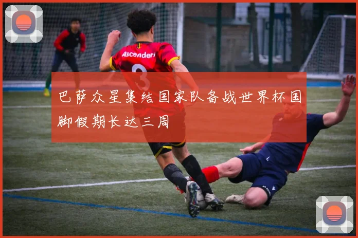 巴萨众星集结国家队备战世界杯国脚假期长达三周