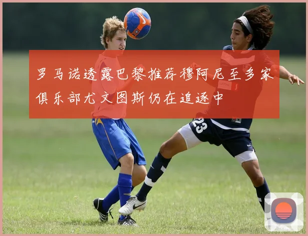 罗马诺透露巴黎推荐穆阿尼至多家俱乐部尤文图斯仍在追逐中