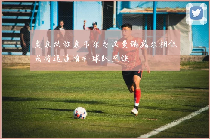 奥康纳称康韦尔与诺曼鲍威尔相似或将迅速填补球队空缺